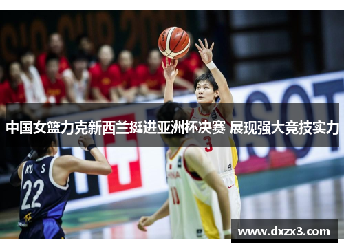 中国女篮力克新西兰挺进亚洲杯决赛 展现强大竞技实力
