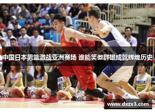 中国日本男篮激战亚洲赛场 谁能笑傲群雄成就辉煌历史