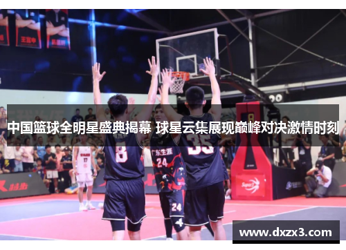 中国篮球全明星盛典揭幕 球星云集展现巅峰对决激情时刻